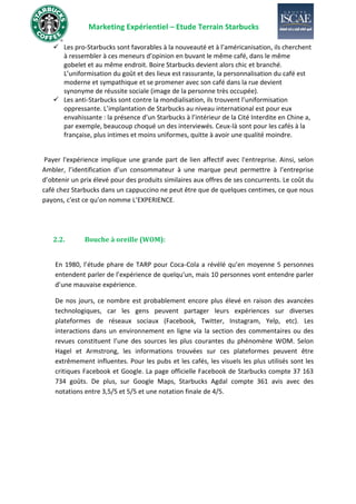 Marketing Expérientiel – Etude Terrain Starbucks
✓ Les pro-Starbucks sont favorables à la nouveauté et à l’américanisation, ils cherchent
à ressembler à ces meneurs d’opinion en buvant le même café, dans le même
gobelet et au même endroit. Boire Starbucks devient alors chic et branché.
L’uniformisation du goût et des lieux est rassurante, la personnalisation du café est
moderne et sympathique et se promener avec son café dans la rue devient
synonyme de réussite sociale (image de la personne très occupée).
✓ Les anti-Starbucks sont contre la mondialisation, ils trouvent l’uniformisation
oppressante. L’implantation de Starbucks au niveau international est pour eux
envahissante : la présence d’un Starbucks à l’intérieur de la Cité Interdite en Chine a,
par exemple, beaucoup choqué un des interviewés. Ceux-là sont pour les cafés à la
française, plus intimes et moins uniformes, quitte à avoir une qualité moindre.
Payer l'expérience implique une grande part de lien affectif avec l'entreprise. Ainsi, selon
Ambler, l’identification d’un consommateur à une marque peut permettre à l’entreprise
d’obtenir un prix élevé pour des produits similaires aux offres de ses concurrents. Le coût du
café chez Starbucks dans un cappuccino ne peut être que de quelques centimes, ce que nous
payons, c'est ce qu’on nomme L’EXPERIENCE.
2.2. Bouche à oreille (WOM):
En 1980, l’étude phare de TARP pour Coca-Cola a révélé qu’en moyenne 5 personnes
entendent parler de l’expérience de quelqu'un, mais 10 personnes vont entendre parler
d’une mauvaise expérience.
De nos jours, ce nombre est probablement encore plus élevé en raison des avancées
technologiques, car les gens peuvent partager leurs expériences sur diverses
plateformes de réseaux sociaux (Facebook, Twitter, Instagram, Yelp, etc). Les
interactions dans un environnement en ligne via la section des commentaires ou des
revues constituent l’une des sources les plus courantes du phénomène WOM. Selon
Hagel et Armstrong, les informations trouvées sur ces plateformes peuvent être
extrêmement influentes. Pour les pubs et les cafés, les visuels les plus utilisés sont les
critiques Facebook et Google. La page officielle Facebook de Starbucks compte 37 163
734 goûts. De plus, sur Google Maps, Starbucks Agdal compte 361 avis avec des
notations entre 3,5/5 et 5/5 et une notation finale de 4/5.
 