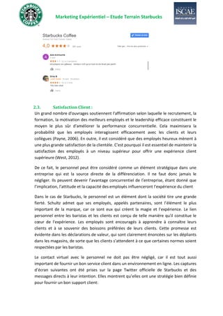 Marketing Expérientiel – Etude Terrain Starbucks
2.3. Satisfaction Client :
Un grand nombre d'ouvrages soutiennent l'affirmation selon laquelle le recrutement, la
formation, la motivation des meilleurs employés et le leadership efficace constituent le
moyen le plus sûr d'améliorer la performance concurrentielle. Cela maximisera la
probabilité que les employés interagissent efficacement avec les clients et leurs
collègues (Payne, 2006). En outre, il est considéré que des employés heureux mènent à
une plus grande satisfaction de la clientèle. C'est pourquoi il est essentiel de maintenir la
satisfaction des employés à un niveau supérieur pour offrir une expérience client
supérieure (West, 2012).
De ce fait, le personnel peut être considéré comme un élément stratégique dans une
entreprise qui est la source directe de la différenciation. Il ne faut donc jamais le
négliger. Ils peuvent devenir l’avantage concurrentiel de l’entreprise, étant donné que
l’implication, l’attitude et la capacité des employés influenceront l’expérience du client
Dans le cas de Starbucks, le personnel est un élément dont la société tire une grande
fierté. Schultz admet que ses employés, appelés partenaires, sont l’élément le plus
important de la marque, car ce sont eux qui créent la magie et l'expérience. Le lien
personnel entre les baristas et les clients est conçu de telle manière qu'il constitue le
cœur de l'expérience. Les employés sont encouragés à apprendre à connaître leurs
clients et à se souvenir des boissons préférées de leurs clients. Cette promesse est
évidente dans les déclarations de valeur, qui sont clairement énoncées sur les dépliants
dans les magasins, de sorte que les clients s'attendent à ce que certaines normes soient
respectées par les baristas.
Le contact virtuel avec le personnel ne doit pas être négligé, car il est tout aussi
important de fournir un bon service client dans un environnement en ligne. Les captures
d’écran suivantes ont été prises sur la page Twitter officielle de Starbucks et des
messages directs à leur intention. Elles montrent qu’elles ont une stratégie bien définie
pour fournir un bon support client:
 