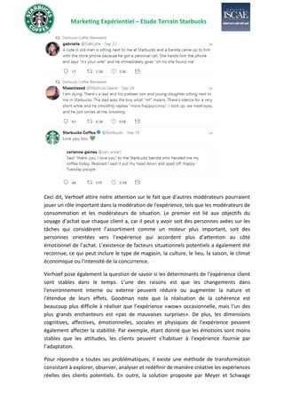 Marketing Expérientiel – Etude Terrain Starbucks
Ceci dit, Verhoef attire notre attention sur le fait que d'autres modérateurs pourraient
jouer un rôle important dans la modération de l'expérience, tels que les modérateurs de
consommation et les modérateurs de situation. Le premier est lié aux objectifs du
voyage d’achat que chaque client a, car il peut y avoir soit des personnes axées sur les
tâches qui considèrent l’assortiment comme un moteur plus important, soit des
personnes orientées vers l’expérience qui accordent plus d’attention au côté
émotionnel de l’achat. L'existence de facteurs situationnels potentiels a également été
reconnue, ce qui peut inclure le type de magasin, la culture, le lieu, la saison, le climat
économique ou l'intensité de la concurrence.
Verhoef pose également la question de savoir si les déterminants de l'expérience client
sont stables dans le temps. L'une des raisons est que les changements dans
l'environnement interne ou externe peuvent réduire ou augmenter la nature et
l'étendue de leurs effets. Goodman note que la réalisation de la cohérence est
beaucoup plus difficile à réaliser que l’expérience «wow» occasionnelle, mais l’un des
plus grands enchanteurs est «pas de mauvaises surprises». De plus, les dimensions
cognitives, affectives, émotionnelles, sociales et physiques de l'expérience peuvent
également affecter la stabilité. Par exemple, étant donné que les émotions sont moins
stables que les attitudes, les clients peuvent s’habituer à l’expérience fournie par
l’adaptation.
Pour répondre a toutes ses problématiques, il existe une méthode de transformation
consistant à explorer, observer, analyser et redéfinir de manière créative les expériences
réelles des clients potentiels. En outre, la solution proposée par Meyer et Schwage
 