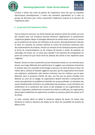 Marketing Expérientiel – Etude Terrain Starbucks
consiste à utiliser des outils de gestion de l'expérience client tels que les enquêtes
électroniques périodiquement, à mener des entretiens approfondis ou à créer un
groupe de discussion pour mieux comprendre l'expérience acquise et le parcours de
l’expérience client.
3. Le parcours de l’expérience client :
Tout au long d'un parcours, les clients passent par plusieurs points de contact, qui sont
des contacts avec une entreprise pouvant influencer négativement ou positivement
l'expérience globale. Meyer et Schwager définissent le contact direct comme un contact
qui se produit lors de l'achat, de l'utilisation et du service, étant généralement initié par
le client. En revanche, les contacts indirects au travers de rencontres imprévues avec
des représentations de produits, services ou marques d’une entreprise peuvent prendre
la forme de recommandations ou de critiques de bouche à oreille, de publicité, de
reportages, de revues, etc. La raison pour laquelle il est important de cartographier les
points de contact est que l’écart entre les attentes des clients et leur expérience peut
s’aggraver.
Rawson, Duncan et Jones soutiennent qu'une focalisation étroite sur ces moments peut
donner une image déformée de la performance et suggérer aux entreprises d’examiner
la situation dans son ensemble et d’envisager le parcours du client de bout en bout. De
même, Berry, Carbone et Haeckel suggèrent que pour que les organisations fournissent
une expérience satisfaisante, elles doivent orchestrer tous les «indices» que les gens
détectent dans le processus d'achat. De plus, une fois que les points sensibles sont
détectés au cours de ce voyage, les organisations doivent chercher à comprendre les
raisons plus générales du problème et identifier les causes profondes. La résolution des
causes fondamentales entraînera une amélioration des processus, ce qui entraînera une
amélioration de la satisfaction des clients et des employés et une augmentation des
revenus. Cependant, perfectionner les points de contact ne suffit pas; Les organisations
doivent gérer habilement les expériences cumulées sur plusieurs points de contact au fil
du temps.
La carte suivante décrit en détail le processus typique de passer du temps chez
Starbucks et révèle la séquence des étapes qu'un client est susceptible de prendre du
début à la fin.
 
