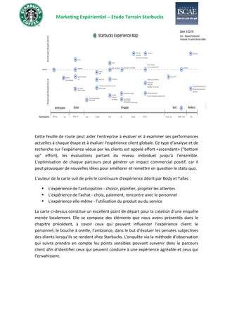 Marketing Expérientiel – Etude Terrain Starbucks
Cette feuille de route peut aider l'entreprise à évaluer et à examiner ses performances
actuelles à chaque étape et à évaluer l'expérience client globale. Ce type d’analyse et de
recherche sur l’expérience vécue par les clients est appelé effort «ascendant» (“bottom
up” effort), les évaluations partant du niveau individuel jusqu’à l’ensemble.
L'optimisation de chaque parcours peut générer un impact commercial positif, car il
peut provoquer de nouvelles idées pour améliorer et remettre en question le statu quo.
L'auteur de la carte suit de près le continuum d'expérience décrit par Body et Tallec :
▪ L'expérience de l'anticipation - choisir, planifier, projeter les attentes
▪ L'expérience de l'achat - choix, paiement, rencontre avec le personnel
▪ L'expérience elle-même - l'utilisation du produit ou du service
La carte ci-dessus constitue un excellent point de départ pour la création d’une enquête
menée localement. Elle se compose des éléments que nous avons présentés dans le
chapitre précédent, à savoir ceux qui peuvent influencer l’expérience client: le
personnel, le bouche à oreille, l’ambiance, dans le but d’évaluer les pensées subjectives
des clients lorsqu’ils se rendent chez Starbucks. L’enquête via la méthode d’observation
qui suivra prendra en compte les points sensibles pouvant survenir dans le parcours
client afin d’identifier ceux qui peuvent conduire à une expérience agréable et ceux qui
l’envahissent.
 