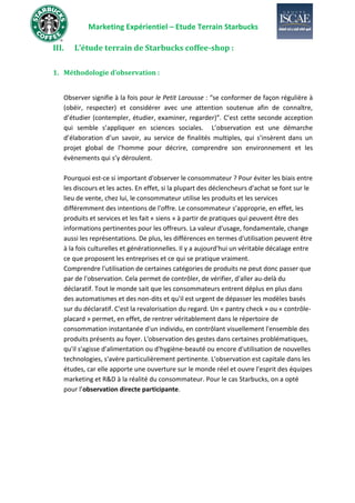 Marketing Expérientiel – Etude Terrain Starbucks
III. L’étude terrain de Starbucks coffee-shop :
1. Méthodologie d’observation :
Observer signifie à la fois pour le Petit Larousse : “se conformer de façon régulière à
(obéir, respecter) et considérer avec une attention soutenue afin de connaître,
d’étudier (contempler, étudier, examiner, regarder)”. C’est cette seconde acception
qui semble s’appliquer en sciences sociales. L’observation est une démarche
d’élaboration d’un savoir, au service de finalités multiples, qui s’insèrent dans un
projet global de l’homme pour décrire, comprendre son environnement et les
évènements qui s’y déroulent.
Pourquoi est-ce si important d'observer le consommateur ? Pour éviter les biais entre
les discours et les actes. En effet, si la plupart des déclencheurs d'achat se font sur le
lieu de vente, chez lui, le consommateur utilise les produits et les services
différemment des intentions de l'offre. Le consommateur s’approprie, en effet, les
produits et services et les fait « siens » à partir de pratiques qui peuvent être des
informations pertinentes pour les offreurs. La valeur d'usage, fondamentale, change
aussi les représentations. De plus, les différences en termes d'utilisation peuvent être
à la fois culturelles et générationnelles. Il y a aujourd'hui un véritable décalage entre
ce que proposent les entreprises et ce qui se pratique vraiment.
Comprendre l'utilisation de certaines catégories de produits ne peut donc passer que
par de l'observation. Cela permet de contrôler, de vérifier, d'aller au-delà du
déclaratif. Tout le monde sait que les consommateurs entrent déplus en plus dans
des automatismes et des non-dits et qu'il est urgent de dépasser les modèles basés
sur du déclaratif. C'est la revalorisation du regard. Un « pantry check » ou « contrôle-
placard » permet, en effet, de rentrer véritablement dans le répertoire de
consommation instantanée d'un individu, en contrôlant visuellement l'ensemble des
produits présents au foyer. L'observation des gestes dans certaines problématiques,
qu'il s'agisse d'alimentation ou d'hygiène-beauté ou encore d'utilisation de nouvelles
technologies, s'avère particulièrement pertinente. L'observation est capitale dans les
études, car elle apporte une ouverture sur le monde réel et ouvre l'esprit des équipes
marketing et R&D à la réalité du consommateur. Pour le cas Starbucks, on a opté
pour l’observation directe participante.
 
