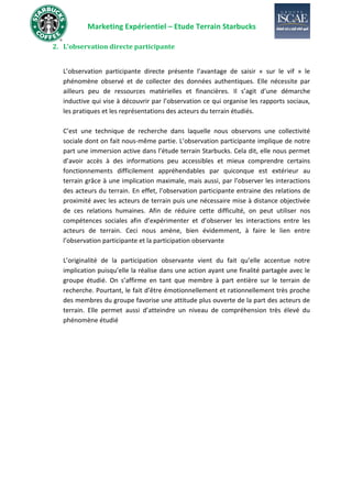 Marketing Expérientiel – Etude Terrain Starbucks
2. L’observation directe participante
L’observation participante directe présente l’avantage de saisir « sur le vif » le
phénomène observé et de collecter des données authentiques. Elle nécessite par
ailleurs peu de ressources matérielles et financières. Il s’agit d’une démarche
inductive qui vise à découvrir par l’observation ce qui organise les rapports sociaux,
les pratiques et les représentations des acteurs du terrain étudiés.
C’est une technique de recherche dans laquelle nous observons une collectivité
sociale dont on fait nous-même partie. L’observation participante implique de notre
part une immersion active dans l’étude terrain Starbucks. Cela dit, elle nous permet
d’avoir accès à des informations peu accessibles et mieux comprendre certains
fonctionnements difficilement appréhendables par quiconque est extérieur au
terrain grâce à une implication maximale, mais aussi, par l’observer les interactions
des acteurs du terrain. En effet, l’observation participante entraine des relations de
proximité avec les acteurs de terrain puis une nécessaire mise à distance objectivée
de ces relations humaines. Afin de réduire cette difficulté, on peut utiliser nos
compétences sociales afin d’expérimenter et d’observer les interactions entre les
acteurs de terrain. Ceci nous amène, bien évidemment, à faire le lien entre
l’observation participante et la participation observante
L’originalité de la participation observante vient du fait qu’elle accentue notre
implication puisqu’elle la réalise dans une action ayant une finalité partagée avec le
groupe étudié. On s’affirme en tant que membre à part entière sur le terrain de
recherche. Pourtant, le fait d’être émotionnellement et rationnellement très proche
des membres du groupe favorise une attitude plus ouverte de la part des acteurs de
terrain. Elle permet aussi d’atteindre un niveau de compréhension très élevé du
phénomène étudié
 