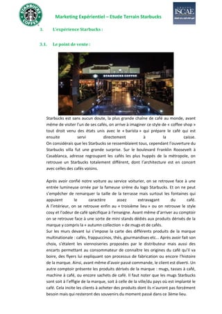 Marketing Expérientiel – Etude Terrain Starbucks
3. L’expérience Starbucks :
3.1. Le point de vente :
Starbucks est sans aucun doute, la plus grande chaîne de café au monde, avant
même de visiter l’un de ses cafés, on arrive à imaginer ce style de « coffee shop »
tout droit venu des états unis avec le « barista » qui prépare le café qui est
ensuite servi directement à la caisse.
On considérais que les Starbucks se ressemblaient tous, cependant l’ouverture du
Starbucks villa fut une grande surprise. Sur le boulevard Franklin Roosevelt à
Casablanca, adresse regroupant les cafés les plus huppés de la métropole, on
retrouve un Starbucks totalement différent, dont l’architecture est en concert
avec celles des cafés voisins.
Après avoir confié notre voiture au service voiturier, on se retrouve face à une
entrée lumineuse ornée par la fameuse sirène du logo Starbucks. Et on ne peut
s’empêcher de remarquer la taille de la terrasse mais surtout les fontaines qui
appuient le caractère assez extravagant du café.
A l’intérieur, on se retrouve enfin au « troisième lieu » ou on retrouve le style
cosy et l’odeur de café spécifique à l’enseigne. Avant même d’arriver au comptoir
on se retrouve face à une sorte de mini stands dédiés aux produits dérivés de la
marque y compris la « autumn collection » de mugs et de cafés.
Sur les murs devant lui s’impose la carte des différents produits de la marque
multinationale : cafés, frappuccinos, thés, gourmandises etc... Après avoir fait son
choix, s’étalent les viennoiseries proposées par le distributeur mais aussi des
encarts permettant au consommateur de connaître les origines du café qu’il va
boire, des flyers lui expliquant son processus de fabrication ou encore l’histoire
de la marque. Ainsi, avant même d’avoir passé commande, le client est diverti. Un
autre comptoir présente les produits dérivés de la marque : mugs, tasses à café,
machine à café, ou encore sachets de café. Il faut noter que les mugs Starbucks
sont soit à l’effigie de la marque, soit à celle de la ville/du pays où est implanté le
café. Cela incite les clients à acheter des produits dont ils n’auront pas forcément
besoin mais qui resteront des souvenirs du moment passé dans ce 3ème lieu.
 