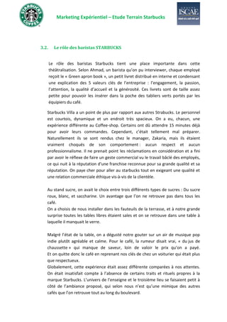 Marketing Expérientiel – Etude Terrain Starbucks
3.2. Le rôle des baristas STARBUCKS
Le rôle des baristas Starbucks tient une place importante dans cette
théâtralisation. Selon Ahmad, un barista qu’on pu interviewer, chaque employé
reçoit le « Green apron book », un petit livret distribué en interne et condensant
une explication des 5 valeurs clés de l’entreprise : l’engagement, la passion,
l’attention, la qualité d’accueil et la générosité. Ces livrets sont de taille assez
petite pour pouvoir les insérer dans la poche des tabliers verts portés par les
équipiers du café.
Starbucks Villa a un point de plus par rapport aux autres Strabucks. Le personnel
est courtois, dynamique et un endroit très spacieux. On a eu, chacun, une
expérience différente au Coffee-shop. Certains ont dû attendre 15 minutes déjà
pour avoir leurs commandes. Cependant, c’était tellement mal préparer.
Naturellement ils se sont rendus chez le manager, Zakaria, mais ils étaient
vraiment choqués de son comportement : aucun respect et aucun
professionnalisme. Il ne prenait point les réclamations en considération et a fini
par avoir le réflexe de faire un geste commercial vu le travail bâclé des employés,
ce qui nuit à la réputation d'une franchise reconnue pour sa grande qualité et sa
réputation. On paye cher pour aller au starbucks tout en exigeant une qualité et
une relation commerciale éthique vis-à-vis de la clientèle.
Au stand sucre, on avait le choix entre trois différents types de sucres : Du sucre
roux, blanc, et saccharine. Un avantage que l’on ne retrouve pas dans tous les
café.
On a choisis de nous installer dans les fauteuils de la terrasse, et à notre grande
surprise toutes les tables libres étaient sales et on se retrouve dans une table à
laquelle il manquait le verre.
Malgré l’état de la table, on a dégusté notre gouter sur un air de musique pop
indie plutôt agréable et calme. Pour le café, la rumeur disait vrai, « du jus de
chaussette » qui manque de saveur, loin de valoir le prix qu’on a payé.
Et on quitte donc le café en reprenant nos clés de chez un voiturier qui était plus
que respectueux.
Globalement, cette expérience était assez différente comparées à nos attentes.
On était insatisfait compte à l’absence de certains traits et rituels propres à la
marque Starbucks. L’univers de l’enseigne et le troisième lieu se faisaient petit à
côté de l’ambiance proposé, qui selon nous n’est qu’une mimique des autres
cafés que l’on retrouve tout au long du boulevard.
 