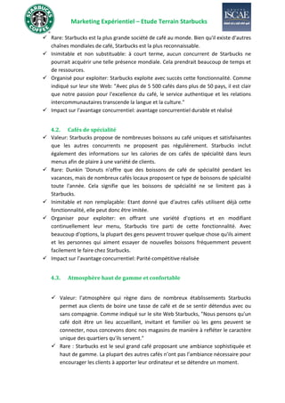Marketing Expérientiel – Etude Terrain Starbucks
✓ Rare: Starbucks est la plus grande société de café au monde. Bien qu'il existe d'autres
chaînes mondiales de café, Starbucks est la plus reconnaissable.
✓ Inimitable et non substituable: à court terme, aucun concurrent de Starbucks ne
pourrait acquérir une telle présence mondiale. Cela prendrait beaucoup de temps et
de ressources.
✓ Organisé pour exploiter: Starbucks exploite avec succès cette fonctionnalité. Comme
indiqué sur leur site Web: "Avec plus de 5 500 cafés dans plus de 50 pays, il est clair
que notre passion pour l'excellence du café, le service authentique et les relations
intercommunautaires transcende la langue et la culture."
✓ Impact sur l'avantage concurrentiel: avantage concurrentiel durable et réalisé
4.2. Cafés de spécialité
✓ Valeur: Starbucks propose de nombreuses boissons au café uniques et satisfaisantes
que les autres concurrents ne proposent pas régulièrement. Starbucks inclut
également des informations sur les calories de ces cafés de spécialité dans leurs
menus afin de plaire à une variété de clients.
✓ Rare: Dunkin 'Donuts n'offre que des boissons de café de spécialité pendant les
vacances, mais de nombreux cafés locaux proposent ce type de boissons de spécialité
toute l'année. Cela signifie que les boissons de spécialité ne se limitent pas à
Starbucks.
✓ Inimitable et non remplaçable: Etant donné que d'autres cafés utilisent déjà cette
fonctionnalité, elle peut donc être imitée.
✓ Organiser pour exploiter: en offrant une variété d'options et en modifiant
continuellement leur menu, Starbucks tire parti de cette fonctionnalité. Avec
beaucoup d'options, la plupart des gens peuvent trouver quelque chose qu'ils aiment
et les personnes qui aiment essayer de nouvelles boissons fréquemment peuvent
facilement le faire chez Starbucks.
✓ Impact sur l’avantage concurrentiel: Parité compétitive réalisée
4.3. Atmosphère haut de gamme et confortable
✓ Valeur: l’atmosphère qui règne dans de nombreux établissements Starbucks
permet aux clients de boire une tasse de café et de se sentir détendus avec ou
sans compagnie. Comme indiqué sur le site Web Starbucks, "Nous pensons qu'un
café doit être un lieu accueillant, invitant et familier où les gens peuvent se
connecter, nous concevons donc nos magasins de manière à refléter le caractère
unique des quartiers qu'ils servent."
✓ Rare : Starbucks est le seul grand café proposant une ambiance sophistiquée et
haut de gamme. La plupart des autres cafés n’ont pas l’ambiance nécessaire pour
encourager les clients à apporter leur ordinateur et se détendre un moment.
 