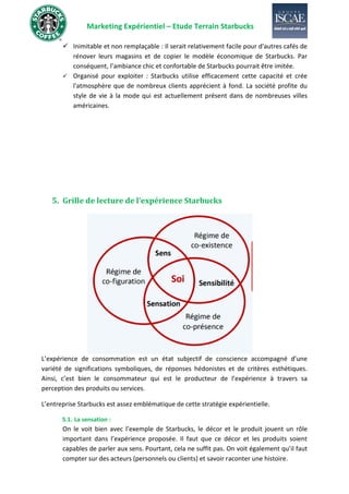 Marketing Expérientiel – Etude Terrain Starbucks
✓ Inimitable et non remplaçable : Il serait relativement facile pour d'autres cafés de
rénover leurs magasins et de copier le modèle économique de Starbucks. Par
conséquent, l’ambiance chic et confortable de Starbucks pourrait être imitée.
✓ Organisé pour exploiter : Starbucks utilise efficacement cette capacité et crée
l'atmosphère que de nombreux clients apprécient à fond. La société profite du
style de vie à la mode qui est actuellement présent dans de nombreuses villes
américaines.
5. Grille de lecture de l’expérience Starbucks
L’expérience de consommation est un état subjectif de conscience accompagné d’une
variété de significations symboliques, de réponses hédonistes et de critères esthétiques.
Ainsi, c’est bien le consommateur qui est le producteur de l’expérience à travers sa
perception des produits ou services.
L’entreprise Starbucks est assez emblématique de cette stratégie expérientielle.
5.1. La sensation :
On le voit bien avec l’exemple de Starbucks, le décor et le produit jouent un rôle
important dans l’expérience proposée. Il faut que ce décor et les produits soient
capables de parler aux sens. Pourtant, cela ne suffit pas. On voit également qu’il faut
compter sur des acteurs (personnels ou clients) et savoir raconter une histoire.
 