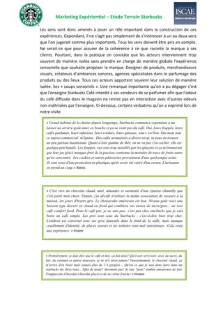 Marketing Expérientiel – Etude Terrain Starbucks
Les sens sont donc amenés à jouer un rôle important dans la construction de ces
expériences. Cependant, il ne s’agit pas simplement de s’intéresser à un ou deux sens
que l’on jugerait comme plus importants. Tous les sens doivent être pris en compte.
Ne serait-ce que pour assurer de la cohérence à ce que raconte la marque à ses
clients. Pourtant, dans la pratique on constate que les acteurs interviennent trop
souvent de manière isolée sans prendre en charge de manière globale l’expérience
sensorielle que souhaite proposer la marque. Designer de produits, merchandiseurs
visuels, créateurs d’ambiances sonores, agences spécialisées dans le parfumage des
produits ou des lieux. Tous ces acteurs apportent souvent leur solution de manière
isolée. Ses « coups sensoriels ». Une remarque importante qu’on a pu dégager c’est
que l'enseigne Starbucks Café interdit à ses vendeurs de se parfumer afin que l'odeur
du café diffusée dans le magasin ne rentre pas en interaction avec d'autres odeurs
non maîtrisées par l'enseigne. Ci-dessous, certains verbatims qu’on a exprimé lors de
notre visite
« C'est vers un chocolat chaud, miel, amandes et surmonté d'une épaisse chantilly que
s'est porté mon choix. Depuis, j'ai décidé d’utiliser la même association de saveurs à la
maison, les jours d'hivers gris. Le cheesecake américain est bon. Niveau goût voici une
boisson type dessert en chaud ou froid qui comblera vos envies de sucre/gras... un vrai
café comfort food. Pour le café pur, je ne sais pas.. c'est pas chez starbucks que je vais
boire un café simple. Les prix sont ceux du Starbucks : c'est-à-dire bien trop cher.
L'endroit est convivial avec ses gros fauteuils dans le fond de la salle, mais manque
cruellement d'identité, de places assises et les toilettes sont mal entretenues. .Cela reste
une expérience. » Imane
« Premièrement, je dois dire que le café et moi, ça fait deux! Qu'il soit servi noir, avec du sucre, du
lait, du caramel et autres douceurs, je ne m'y ferai jamais! Deuxièmement, le chocolat chaud, ça
m'arrive d'en boire mais jamais plus de 2-3 gorgées… Qu'est ce que je vais donc faire dans un
starbucks me direz-vous... Effet de mode? Surement pas! Je suis "juste" tombée amoureuse de leur
Frappuccino Chocolat (chocolat glacé) et de sa crème fraîche! » Khawla
Les pâtisseries (muffins, cookies), sandwiches et autres cakes méga appétissants
sont d'une excellente qualité mais restent trop chers à mes yeux. C'est pareil
pour les boissons. Et, ça, c'est probablement dû à l'effet de mode!» Imane
« Grand habitué de la chaîne depuis longtemps, Starbucks commence cependant à me
laisser un arrière-goût amer en bouche et ça ne vient pas du café. Oui, leurs frappés, leurs
cafés parfumés, leurs infusions, leurs cookies, leurs gâteaux, tout c’est bon. Oui mais tout
ce supra-commercial m'épuise.. Des cafés aromatisés à divers sirop, tu peux en trouver
un peu partout maintenant. Quant à leur gamme de thés, on ne va pas s'en cacher, elle est
quelque peu banale. Les frappés, eux sont trop mouillés par les glaçons et ça m'étonnerait
que leur jus glacé mangue-fruit de la passion contienne la moindre de trace de fruits autre
qu'en concentré. Les cookies et autres pâtisseries proviennent d'une quelconque usine :
ils sont issus d'une protection en plastique après avoir été retiré d'un carton. L'artisanat
en prend un coup.» Alexis
Les pâtisseries (muffins, cookies), sandwiches et autres cakes méga appétissants
sont d'une excellente qualité mais restent trop chers à mes yeux. C'est pareil
pour les boissons. Et, ça, c'est probablement dû à l'effet de mode!» Imane
 