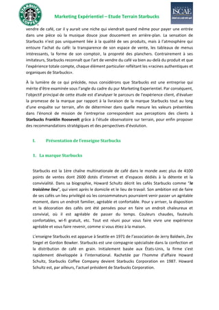 Marketing Expérientiel – Etude Terrain Starbucks
vendre de café, car il y aurait une niche qui viendrait quand même pour payer une entrée
dans une pièce où la musique douce joue doucement en arrière-plan. La sensation de
Starbucks n'est pas uniquement liée à la qualité de ses produits, mais à l’atmosphère qui
entoure l’achat du café: la transparence de son espace de vente, les tableaux de menus
intéressants, la forme de son comptoir, la propreté des planchers. Contrairement à ses
imitateurs, Starbucks reconnaît que l'art de vendre du café va bien au-delà du produit et que
l'expérience totale compte, chaque élément particulier reflétant les «racines authentiques et
organiques de Starbucks».
À la lumière de ce qui précède, nous considérons que Starbucks est une entreprise qui
mérite d’être examinée sous l’angle du cadre du pur Marketing Experientiel. Par conséquent,
l'objectif principal de cette étude est d'analyser le parcours de l'expérience client, d'évaluer
la promesse de la marque par rapport à la livraison de la marque Starbucks tout au long
d'une enquête sur terrain, afin de déterminer dans quelle mesure les valeurs présentées
dans l'énoncé de mission de l'entreprise correspondent aux perceptions des clients à
Starbucks Franklin Roosevelt grâce à l’étude observatoire sur terrain, pour enfin proposer
des recommandations stratégiques et des perspectives d’évolution.
I. Présentation de l’enseigne Starbucks
1. La marque Starbucks
Starbucks est la 1ère chaîne multinationale de café dans le monde avec plus de 4100
points de ventes dont 2600 dotés d’internet et d’espaces dédiés à la détente et la
convivialité. Dans sa biographie, Howard Schultz décrit les cafés Starbucks comme “le
troisième lieu”, qui vient après le domicile et le lieu de travail. Son ambition est de faire
de ses cafés un lieu privilégié où les consommateurs pourraient venir passer un agréable
moment, dans un endroit familier, agréable et confortable. Pour y arriver, la disposition
et la décoration des cafés ont été pensées pour en faire un endroit chaleureux et
convivial, où il est agréable de passer du temps. Couleurs chaudes, fauteuils
confortables, wi-fi gratuit, etc. Tout est réuni pour vous faire vivre une expérience
agréable et vous faire revenir, comme si vous étiez à la maison.
L’enseigne Starbucks est apparue à Seattle en 1971 de l’association de Jerry Baldwin, Zev
Siegel et Gordon Bowker. Starbucks est une compagnie spécialisée dans la confection et
la distribution de café en grain. Initialement basée aux États-Unis, la firme s’est
rapidement développée à l’international. Rachetée par l’homme d’affaire Howard
Schultz, Starbucks Coffee Company devient Starbucks Corporation en 1987. Howard
Schultz est, par ailleurs, l’actuel président de Starbucks Corporation.
 