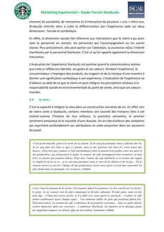 Marketing Expérientiel – Etude Terrain Starbucks
moment de sociabilité, de rencontres et d’interaction de plusieurs « sois » entre eux.
Strabucks cherche alors à créer la différenciation par l’expérience axée sur deux
dimensions : Sociale et symbolique.
En effet, la dimension sociale fait référence aux interactions que le client a pu avoir
avec le personnel en contact, les personnes qui l'accompagnaient ou les autres
clients. Plus précisément, elle peut porter sur l’attention, la courtoisie et/ou l’intérêt
manifestés par le personnel Starbucks. C’est ce qu’on appelle également la dimension
interactive.
L’évaluation de l’expérience Starbucks est positive quand le consommateur estime
que celle-ci reflète son identité, ses goûts et ses valeurs. Pendant l’expérience, le
consommateur s’imprègne des produits, du magasin et de la marque d’une manière à
donner une signification symbolique à son expérience. L'évaluation de l'expérience va
d’ailleurs au-delà de ce que le client vit pour intégrer les perceptions relatives à la
responsabilité sociale et environnementale du point de vente, ainsi que ses valeurs
morales.
5.3. Le sens :
C’est la capacité à intégrer le vécu dans un construction narrative de soi. En effet, lors
de notre visite à Starbucks, certains membres ont raconté des histoires liées à cet
endroit comme l’histoire de leur enfance, la première rencontre, le premier
sentiment amoureux et la nouvelle d’une réussite. On en cite d’ailleurs des verbatims
qui expriment profondément ses attributions et cette projection dans les souvenirs
du passé.
« Une petite marche, juste à la sortie de la cuisine. Je ne sais pas pourquoi, mais j’adorais être là.
Je ne sais plus très bien ce que j’y faisais, mais je me souviens très bien d’y avoir passé des
heures…Peut-être que j’aimais ce lieu intermédiaire entre la maison et le jardin, entre ma mère et
ma grand-mère, qui préparaient le goûté, la senteur du café montagnard bien aromatisé, et mon
frère et cousins qui jouaient dehors. Pour moi, l’odeur du café Starbucks et sa texture me rappel
la simplicité de la vie et… je ne sais pas pourquoi, mais je sens de la chaleur et de la joie… En le
sentant encore et encore, l’image de ma grand-mère ravive mon esprit et éveil mes souvenirs les
plus beaux dans la montagne, les vacances. » Imane
« Lui c'était le pianiste de la soirée. J'ai toujours adoré les pianistes. Le dos courbé sur le clavier,
le génie. Je ne connais rien de plus romantique et de plus séduisant. Il était jeune, mais en fait
sans âge... C'était une soirée privée, et il a dîné avec nous après le spectacle… il adore le café
italien traditionnel après chaque repas… Une immense tablée de gens qui parlaient plutôt fort.
Dont mon fiancé. La senteur du café, l’ambiance de la première rencontre… tous ces petits détails
restent immortels dans nos souvenirs… L’ambiance Starbucks, les lumières et la musique piano
me rappellent toujours ces détails. Que de merveilleux sentiments.» Ghita
 