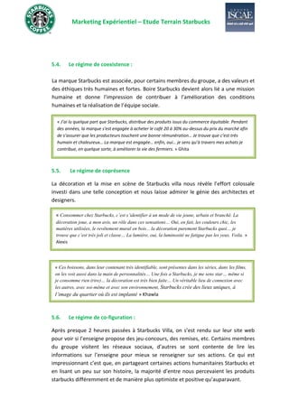 Marketing Expérientiel – Etude Terrain Starbucks
5.4. Le régime de coexistence :
La marque Starbucks est associée, pour certains membres du groupe, a des valeurs et
des éthiques très humaines et fortes. Boire Starbucks devient alors lié a une mission
humaine et donne l’impression de contribuer à l’amélioration des conditions
humaines et la réalisation de l’équipe sociale.
5.5. Le régime de coprésence
La décoration et la mise en scène de Starbucks villa nous révèle l’effort colossale
investi dans une telle conception et nous laisse admirer le génie des architectes et
designers.
5.6. Le régime de co-figuration :
Après presque 2 heures passées à Starbucks Villa, on s’est rendu sur leur site web
pour voir si l’enseigne propose des jeu-concours, des remises, etc. Certains membres
du groupe visitent les réseaux sociaux, d’autres se sont contente de lire les
informations sur l’enseigne pour mieux se renseigner sur ses actions. Ce qui est
impressionnant c’est que, en partageant certaines actions humanitaires Starbucks et
en lisant un peu sur son histoire, la majorité d’entre nous percevaient les produits
starbucks différemment et de manière plus optimiste et positive qu’auparavant.
« J’ai lu quelque part que Starbucks, distribue des produits issus du commerce équitable. Pendant
des années, la marque s'est engagée à acheter le café 20 à 30% au-dessus du prix du marché afin
de s’assurer que les producteurs touchent une bonne rémunération… Je trouve que c’est très
humain et chaleureux… La marque est engagée… enfin, oui… je sens qu’à travers mes achats je
contribue, en quelque sorte, à améliorer la vie des fermiers. » Ghita
« Consommer chez Starbucks, c’est s’identifier à un mode de vie jeune, urbain et branché. La
décoration joue, a mon avis, un rôle dans ces sensations… Oui, en fait, les couleurs chic, les
matières utilisées, le revêtement mural en bois... la décoration purement Starbucks quoi… je
trouve que c’est très joli et classe… La lumière, oui, la luminosité ne fatigue pas les yeux. Voila. »
Alexis
« Ces boissons, dans leur contenant très identifiable, sont présentes dans les séries, dans les films,
on les voit aussi dans la main de personnalités… Une fois a Starbucks, je me sens star… même si
je consomme rien (rire)… la décoration est très bien faite… Un véritable lieu de connexion avec
les autres, avec soi-même et avec son environnement, Starbucks crée des lieux uniques, à
l’image du quartier où ils est implanté » Khawla
 