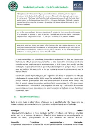 Marketing Expérientiel – Etude Terrain Starbucks
En guise de synthèse, Peu à peu l’idée d’un marketing expérientiel fait donc son chemin dans
Starbucks. En effet, le consommateur cherche à se faire plaisir et les entreprises voient dans
l’émotion un bon moyen de capter le consommateur et de le retenir. Alors que les marchés
sont de plus en plus concurrentiels et que tout peut se comparer en quelques clics, il convient
pour les Starbucks de savoir créer le lien qui rendra la rupture du consommateur avec la
marque difficile.
Les sens ont un rôle important à jouer, car l’expérience est affaire de perception. La difficulté
est alors pour la marque de bien définir ce qu’elle souhaite faire ressentir à ses clients et de
pouvoir contrôler qu’elle obtient bien chez le consommateur le ressenti désiré. L’enjeu sera
alors de pouvoir mesurer les émotions suscitées chez le consommateur. En effet, sans mesure
il sera difficile pour l’entreprise de faire progresser son offre. Il y a sans doute là de nouvelles
opportunités pour nous de proposer des recommandations a Starbucks en vue d’améliorer
l’expérience client.
IV. RECOMMANDATIONS :
Suite à notre étude et observations effectuées sur le cas Starbucks villa, nous avons pu
relever quelques recommandations qui pourraient améliorer l’expérience Starbucks.
Diversifier le menu :
Nous avons remarqué que le menu Starbucks au Maroc n’est pas aussi riche que celui des
autres pays ou la marque est présente, il faudrait donc proposer un menu plus riche en
termes de choix, principalement en ce qui concerne les boissons fraiches.
Intensifier l’expérience « personnalisée » Starbucks :
L’expérience personnalisée Starbucks se résume principalement au moment où le barista
« A cet âge, on veut changer les choses, transformer le monde et se battre pour des vraies causes.
C’est pourquoi, en adoptant ce genre de discours, Starbucks me parle directement… Les saveurs
simples de leurs compositions de café… Tu sens que c’est naturel, c’est généreux » Imane
« Le café est cultivé dans environ 60 pays, essentiellement dans des petites fermes et impacte
directement la vie de plus de 25 millions de personnes. Même s’il existe deux espèces principales
de café, à savoir l’Arabica et le Robusta, Starbucks achète exclusivement du café Arabica de haute
qualité, cultivé sur les hauts plateaux (entre 900 et 1 800 mètres d’altitudes). L’altitude à laquelle
poussent les caféiers contribue largement à la qualité et à la densité (dureté) des grains de café.»
Starbucks Company
« En partie, pour bien vivre il faut trouver le bon équilibre. Que vous comptiez les calories ou que
vous fassiez attention à votre consommation de matières grasses et de sucre ou que vous cherchiez
plus de fibres ou de protéines, Starbucks m’aide à faire le bon choix.. Je vois maintenant pourquoi
les baristas ne mettent pas le sucre que sur demande.» Ghita
 
