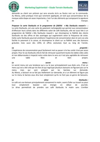 Marketing Expérientiel – Etude Terrain Starbucks
demande au client son prénom qui sera ensuite écris au feutre noir sur la commande.
Au Maroc, cette pratique n’est que rarement appliquée, en tant que consommateur de la
marque cette étape est assez importante, c’est l’un des éléments qui composent la signature
de la marque.
Proposer la carte Starbucks et le programme de fidélité « My Starbucks reward » :
La carte Starbucks, est une carte de paiement rechargeable qui permet aux consommateur
d’effectuer leurs achats dans les différents salon de café Starbucks, elle est aussi liée à un
programme de fidélité « My Starbucks reward » qui récompense la fidélité des clients
Starbucks via des offres et des avantages qui augmentent selon la fréquence de visite.
Cette carte Starbucks pourrait améliorer l’expérience de consommation dans le sens où cela
facilite le paiement à la caisse, et récompense le client sur sa fidélité avec des boissons
gratuites mais aussi des refills et offres exclusives tout au long de l’année.
La propreté :
L’expérience de consommation peut facilement mal se passer si le lieu visité n’est pas assez
propre. Pour le cas Starbucks villa le fait de retrouver quasiment toutes les tables vides sales
et non débarrassées à impacté notre visite dans le sens où il est plus agréable de retrouver
une table libre et bien propre.
Le secret menu :
Le secret menu est une tendance qui a vu le jour principalement aux états unis. C’est un
menu qui est a été créé par les fans et qui regroupe plusieurs boissons ne figurant pas sur le
menu mais qui sont préparé par les baristas sur demande.
Au Maroc, a boisson ne se fait pas réellement sur demande, et si un élément ne figure pas
sur le menu le barista vous dira tout simplement qu’ils ne font pas ce genre de boissons.
Le drive Starbucks :
Le café est une boisson principalement consommé le matin, avant d’aller au travail ou pour
tout simplement booster son énergie en début de journée.
Le drive permettrait de prendre son café Starbucks le matin sans s’arrêter
 