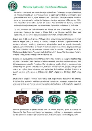 Marketing Expérientiel – Etude Terrain Starbucks
Starbucks a commencé son expansion internationale en s’attaquant au marché asiatique
à la fin des années 90. Un pari réussi, puisque le Japon représente à lui seul le 2ème plus
gros marché de Starbucks, après les Etats-Unis. C’est aussi à cette période que Starbucks
ouvre ses premiers cafés en Grande Bretagne, avant de s’attaque à l’Europe en 2001,
avec l’ouverture d’un café à Zurich, en Suisse. Pour s’installer en Europe, Starbucks
réalise plusieurs joint-ventures, notamment avec Grupo Vips en Espagne et en France.
En 1992, la chaîne de cafés est entrée en bourse. Le nom « Starbucks », est tiré du
personnage éponyme du roman « Moby Dick » de Herman Melville. Leur logo
représente, lui, une sirène à deux queues de l'art roman, symbolisant la luxure.
Depuis plus de 30 ans, le groupe Alshaya est un acteur majeur dans le secteur du retail
dans la région MENA, la Russie, la Turquie, l'Europe et au-delà. Le groupe investi les
secteurs suivants : mode et chaussures, alimentation, santé et beauté, pharmacie,
optique, L'ameublement de la maison et les loisirs et divertissements. Le groupe Alshaya
est multi franchisé de 80 marques connues dans le monde : Starbucks, H & M,
Mothercare, Debenhams, American Eagle Outfitters, P.F. Chang, The Cheesecake Factory,
Victoria’ secret, Boots, Pottery Barn et KidZania, etc.
Exploité par le groupe koweïtien Al Shaya, Starbucks a implanté le plus grand coffee-shop
du pays à Casablanca dans l’avenue Franklin Roosevelt. Une villa sur le boulevard a déjà
été acquise pour accueillir l’enseigne. Elle est présente au côté d’autres grands noms de
coffee-shop tels que les cafés Fauchons, Café L ou encore Gapy. Le groupe Al Shaya avait
ouvret ses coffee shops lui-même sans rechercher de franchisés à Rabat. Starbucks a
ouvert ses deux coffee shops le 30 Septembre 2017, à Agdal et le 8 Octobre 2017, à Hay
Riad.
Situé dans un angle de l’avenue Nakhil à Hay Riad, en plein cœur du quartier des affaires,
le coffee shop Starbucks a été conçu telle une œuvre d’art au design progressiste avec
une paroi arrière qui s’ouvre sur des impressions de feuilles de forêt tropicale, rappelant
ainsi les plantations de production de café. Le second magasin, quant à lui situé sur
l’avenue Fal Ould Omer, met l’accent sur les espaces extérieurs et les paysages appliqués
sur des panneaux en béton par un artiste local, mettant l’accent sur l’héritage du café.
 