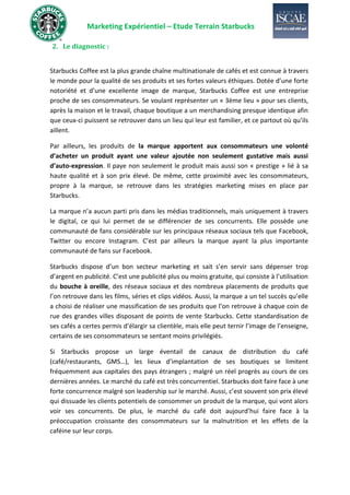 Marketing Expérientiel – Etude Terrain Starbucks
2. Le diagnostic :
Starbucks Coffee est la plus grande chaîne multinationale de cafés et est connue à travers
le monde pour la qualité de ses produits et ses fortes valeurs éthiques. Dotée d’une forte
notoriété et d’une excellente image de marque, Starbucks Coffee est une entreprise
proche de ses consommateurs. Se voulant représenter un « 3ème lieu » pour ses clients,
après la maison et le travail, chaque boutique a un merchandising presque identique afin
que ceux-ci puissent se retrouver dans un lieu qui leur est familier, et ce partout où qu’ils
aillent.
Par ailleurs, les produits de la marque apportent aux consommateurs une volonté
d’acheter un produit ayant une valeur ajoutée non seulement gustative mais aussi
d’auto-expression. Il paye non seulement le produit mais aussi son « prestige » lié à sa
haute qualité et à son prix élevé. De même, cette proximité avec les consommateurs,
propre à la marque, se retrouve dans les stratégies marketing mises en place par
Starbucks.
La marque n’a aucun parti pris dans les médias traditionnels, mais uniquement à travers
le digital, ce qui lui permet de se différencier de ses concurrents. Elle possède une
communauté de fans considérable sur les principaux réseaux sociaux tels que Facebook,
Twitter ou encore Instagram. C’est par ailleurs la marque ayant la plus importante
communauté de fans sur Facebook.
Starbucks dispose d’un bon secteur marketing et sait s’en servir sans dépenser trop
d’argent en publicité. C’est une publicité plus ou moins gratuite, qui consiste à l’utilisation
du bouche à oreille, des réseaux sociaux et des nombreux placements de produits que
l’on retrouve dans les films, séries et clips vidéos. Aussi, la marque a un tel succès qu’elle
a choisi de réaliser une massification de ses produits que l’on retrouve à chaque coin de
rue des grandes villes disposant de points de vente Starbucks. Cette standardisation de
ses cafés a certes permis d’élargir sa clientèle, mais elle peut ternir l’image de l’enseigne,
certains de ses consommateurs se sentant moins privilégiés.
Si Starbucks propose un large éventail de canaux de distribution du café
(café/restaurants, GMS…), les lieux d’implantation de ses boutiques se limitent
fréquemment aux capitales des pays étrangers ; malgré un réel progrès au cours de ces
dernières années. Le marché du café est très concurrentiel. Starbucks doit faire face à une
forte concurrence malgré son leadership sur le marché. Aussi, c’est souvent son prix élevé
qui dissuade les clients potentiels de consommer un produit de la marque, qui vont alors
voir ses concurrents. De plus, le marché du café doit aujourd’hui faire face à la
préoccupation croissante des consommateurs sur la malnutrition et les effets de la
caféine sur leur corps.
 