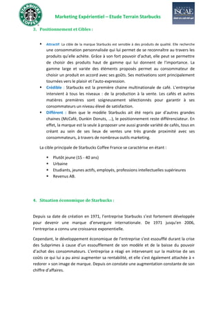 Marketing Expérientiel – Etude Terrain Starbucks
3. Positionnement et Cibles :
▪ Attractif: La cible de la marque Starbucks est sensible à des produits de qualité. Elle recherche
une consommation personnalisée qui lui permet de se reconnaître au travers les
produits qu’elle achète. Grâce à son fort pouvoir d’achat, elle peut se permettre
de choisir des produits haut de gamme qui lui donnent de l’importance. La
gamme large et variée des éléments proposés permet au consommateur de
choisir un produit en accord avec ses goûts. Ses motivations sont principalement
tournées vers le plaisir et l’auto-expression.
▪ Crédible : Starbucks est la première chaine multinationale de café. L’entreprise
intervient à tous les niveaux : de la production à la vente. Les cafés et autres
matières premières sont soigneusement sélectionnés pour garantir à ses
consommateurs un niveau élevé de satisfaction.
▪ Différent : Bien que le modèle Starbucks ait été repris par d’autres grandes
chaines (McCafé, Dunkin Donuts, …), le positionnement reste différenciateur. En
effet, la marque est la seule à proposer une aussi grande variété de cafés, tous en
créant au sein de ses lieux de ventes une très grande proximité avec ses
consommateurs, à travers de nombreux outils marketing.
La cible principale de Starbucks Coffee France se caractérise en étant :
▪ Plutôt jeune (15 - 40 ans)
▪ Urbaine
▪ Etudiants, jeunes actifs, employés, professions intellectuelles supérieures
▪ Revenus AB.
4. Situation économique de Starbucks :
Depuis sa date de création en 1971, l’entreprise Starbucks s’est fortement développée
pour devenir une marque d’envergure internationale. De 1971 jusqu’en 2006,
l’entreprise a connu une croissance exponentielle.
Cependant, le développement économique de l’entreprise s’est essoufflé durant la crise
des Subprimes à cause d’un essoufflement de son modèle et de la baisse du pouvoir
d’achat des consommateurs. L’entreprise a réagi en intervenant sur la maitrise de ses
coûts ce qui lui a pu ainsi augmenter sa rentabilité, et elle s’est également attachée à «
redorer » son image de marque. Depuis on constate une augmentation constante de son
chiffre d’affaires.
 