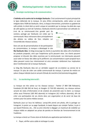 Marketing Expérientiel – Etude Terrain Starbucks
5. Stratégie marketing et de communication :
L’individu est le centre de la stratégie Starbucks. C’est certainement le pivot principal de
la ligne éditoriale de la marque. En plus d’être omniprésente, cette valeur se veut
intégrée dans l’ADN de Starbucks. Ainsi, à chaque intervention, promotion ou gobelet de
café acheté, le client doit se sentir unique et considéré par la marque. Au-delà des cups
de café signées au nom de l’acheteur, Starbucks cherche à personnaliser son attitude vis-
à-vis de sa communauté. Une grande part du
contenu partagé par Starbucks est créée par la
communauté. Nous retrouvons donc principalement
des photos ou vidéos de fans relayées sur
l’ensemble des réseaux sociaux.
Dans cet axe de personnalisation et de participation
du consommateur, la marque a développé le site
My Starbucks Idea. Ce blog encourage les clients à soumettre des idées afin d’améliorer
les produits proposés, ainsi que l’expérience qu’ils peuvent vivre. Les clients peuvent
proposer et discuter des idées soumises par la communauté. Les internautes peuvent
aussi voter en faveur des idées qu’ils préfèrent. Les consommateurs ayant proposé leurs
idées peuvent suivre leur cheminement et ainsi constater réellement leur implication
dans l’amélioration de la marque Starbucks.
Le blog My Starbucks Idea est un véritable support de co-création au service de la
marque. En plus de créer une solide communauté de marque, il permet de mettre en
valeur chaque individu tout en servant d’étude de marché et de brainstorming global.
5.1. Le marketing interactif :
La marque est très active sur les réseaux sociaux : Twitter (7 804 508 followers),
Facebook (35 606 963 de fans), et Google+ (3 718 055 abonnés). Les réseaux sociaux
servent de relais d’information et de création de proximité avec le client. La marque
utilise aussi Pinterest (185 843 abonnés) et Instagram (4,5 millions abonnés), afin de
créer une participation de ses clients dans son organisation et de servir de base de
contenu pour les autres médias sociaux.
Starbucks joue sur tous les tableaux. Lorsqu'elle prend une photo, elle la partage sur
Instagram, la poste sur sa page Facebook, la tweet depuis son compte Twitter, la pin à
son board Pinterest, etc... Elle va ainsi chercher à dégager un maximum de visibilité sur
chaque média en adaptant ses prises de paroles en fonction de l'environnement et de
l'audience.
La marque a lancé sur iTunes store et Android une application permettant de :
▪ Payer, vérifier votre solde et recharger la carte
 