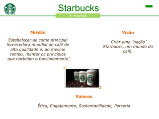 Starbucks
A empresa

Missão

Visão

“Estabelecer-se como principal

Criar uma “nação”
Starbucks, um mundo do
café.

fornecedora mundial de café de
alta qualidade e, ao mesmo
tempo, manter os princípios
que norteiam o
funcionamento”

Valores

Ética, Engajamento, Sustentabilidade, Parceria

 