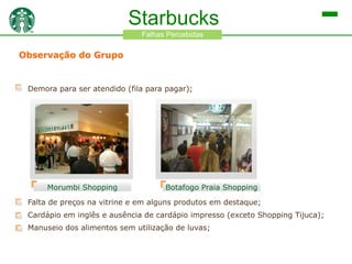 Starbucks
Falhas Percebidas

Observação do Grupo

Demora para ser atendido (fila para pagar);

Morumbi Shopping

Botafogo Praia Shopping

Falta de preços na vitrine e em alguns produtos em destaque;
Cardápio em inglês e ausência de cardápio impresso (exceto Shopping Tijuca);
Manuseio dos alimentos sem utilização de luvas;

 