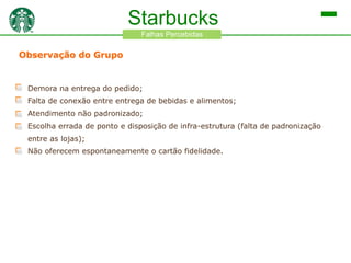 Starbucks
Falhas Percebidas

Observação do Grupo

Demora na entrega do pedido;
Falta de conexão entre entrega de bebidas e alimentos;
Atendimento não padronizado;
Escolha errada de ponto e disposição de infra-estrutura (falta de padronização
entre as lojas);
Não oferecem espontaneamente o cartão fidelidade.

 