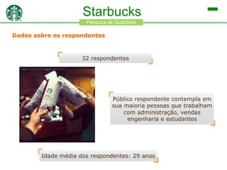 Starbucks
Pesquisa de Qualidade

Dados sobre os respondentes

32 respondentes

Público respondente contempla em
sua maioria pessoas que trabalham
com administração, vendas
engenharia e estudantes

Idade média dos respondentes: 29 anos

 