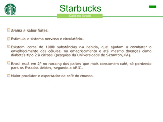 Starbucks
Café no Brasil

Aroma e sabor fortes.
Estimula o sistema nervoso e circulatório.

Existem cerca de 1000 substâncias na bebida, que ajudam a combater o
envelhecimento das células, no emagrecimento e até mesmo doenças como
diabetes tipo 2 à cirrose (pesquisa da Universidade de Scranton, PA).
Brasil está em 2º no ranking dos países que mais consomem café, só perdendo
para os Estados Unidos, segundo a ABIC.
Maior produtor e exportador de café do mundo.

 