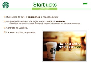 Starbucks
Diferenciais

Muito além do café, é experiência e relacionamento.
Um ponto de encontro, um lugar entre a “casa e o trabalho”

para relaxar, ler um livro, navegar na internet, saborear um bom café, ou até para fazer reuniões.

Centrada no CLIENTE.

Raramente utiliza propaganda.

 