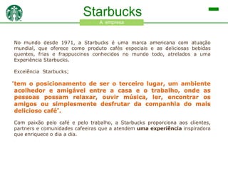 Starbucks
A empresa

No mundo desde 1971, a Starbucks é uma marca americana com atuação
mundial, que oferece como produto cafés especiais e as deliciosas bebidas
quentes, frias e frappuccinos conhecidos no mundo todo, atrelados a uma
Experiência Starbucks.
Excelência Starbucks;

tem o posicionamento de ser o terceiro lugar, um ambiente
acolhedor e amigável entre a casa e o trabalho, onde as
pessoas possam relaxar, ouvir música, ler, encontrar os
amigos ou simplesmente desfrutar da companhia do mais
delicioso café”.
Com paixão pelo café e pelo trabalho, a Starbucks proporciona aos clientes,
partners e comunidades cafeeiras que a atendem uma experiência inspiradora
que enriquece o dia a dia.

 