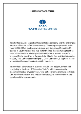 HISTORY OF TATA COFFEE




Tata Coffee is Asia’s largest coffee plantation company and the 3rd largest
exporter of instant coffee in the country. The Company produces more
than 10,000 MT of shade grown Arabica and Robusta coffees at its 19
estates in South India and its two Instant Coffee manufacturing facilities
have a combined installed capacity of 6000 metric tonnes. It exports
green coffee to countries in Europe, Asia, Middle East and North America.
In 2006, Tata Coffee acquired Eight 'O Clock Coffee Co., a segment leader
in the US coffee retail market for US$ 220 million.

Tata Coffee’s other areas of business include tea, pepper, timber and
hospitality in the form of ‘Plantation Trails’ – which recreates the
plantation lifestyle of yesteryears. Tata Coffee’s farms are triple certified:
Utz, Rainforest Alliance and SA8000 reinforcing its commitment to the
people and the environment.
 