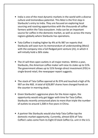 • India is one of the most dynamic markets in the world with a diverse
  culture and tremendous potential. This MoU is the first step in
  Starbucks’s entry to India. They are focused on exploring local
  sourcing and roasting opportunities with the thousands of coffee
  farmers within the Tata ecosystem. India can be an important
  source for coffee in the domestic market, as well as across the many
  regions globally where Starbucks has operations.

• Tata Coffee is trading higher by 4% at Rs 987 on reports that
  Starbucks will soon turn its memorandum of understanding (MoU)
  with the company into a full-fledged joint venture (JV), in which it
  will initially hold a 26% stake.


• The JV will then open outlets in all major metros. Within a year,
  Starbucks, the American coffee maker will raise its stake up to 51%.
  The government allows up to 51% foreign direct investment (FDI) in
  single-brand retail, the newspaper report suggests.


• The stock of Tata Coffee opened at Rs 974 and touched a high of Rs
  997 on the NSE. A total of 629,897 shares have changed hands on
  the counter in morning deals.

• Given Starbucks's aggressive plans for the Asian region, the
  opportunity would only get bigger with time for Tata Coffee.
  Starbucks recently announced plans to more than triple the number
  of outlets to around 1,500 in five years in China.


• A partner like Starbucks would also help Tata Coffee tap the
  domestic market opportunity. Currently, almost 65% of Tata
  Coffee's sales come from its Eight O’clock Coffee Co. unit in the U.S.
 