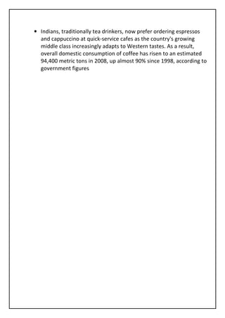 • Indians, traditionally tea drinkers, now prefer ordering espressos
  and cappuccino at quick-service cafes as the country's growing
  middle class increasingly adapts to Western tastes. As a result,
  overall domestic consumption of coffee has risen to an estimated
  94,400 metric tons in 2008, up almost 90% since 1998, according to
  government figures
 