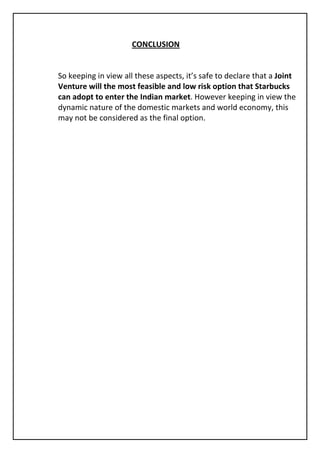 CONCLUSION


So keeping in view all these aspects, it’s safe to declare that a Joint
Venture will the most feasible and low risk option that Starbucks
can adopt to enter the Indian market. However keeping in view the
dynamic nature of the domestic markets and world economy, this
may not be considered as the final option.
 