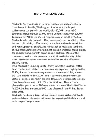 HISTORY OF STARBUCKS


Starbucks Corporation is an international coffee and coffeehouse
chain based in Seattle, Washington. Starbucks is the largest
coffeehouse company in the world, with 17,009 stores in 50
countries, including over 11,000 in the United States, over 1,000 in
Canada, over 700 in the United Kingdom, and over 150 in Turkey.
Starbucks sells drip brewed coffee, espresso-based hot drinks, other
hot and cold drinks, coffee beans, salads, hot and cold sandwiches
and Panini, pastries, snacks, and items such as mugs and tumblers.
Through the Starbucks Entertainment division and Hear Music brand,
the company also markets books, music, and film. Many of the
company's products are seasonal or specific to the locality of the
store. Starbucks-brand ice cream and coffee are also offered at
grocery stores.
From Starbucks' founding in later forms in Seattle as a local coffee
bean roaster and retailer, the company has expanded rapidly. In the
1990s, Starbucks was opening a new store every workday, a pace
that continued into the 2000s. The first store outside the United
States or Canada opened in the mid-1990s, and overseas stores now
constitute almost one third of Starbucks' stores. The company
planned to open a net of 900 new stores outside of the United States
in 2009, but has announced 900 store closures in the United States
since 2008.
Starbucks has been a target of protests on issues such as fair-trade
policies, labour relations, environmental impact, political views, and
anti-competitive practices.
 