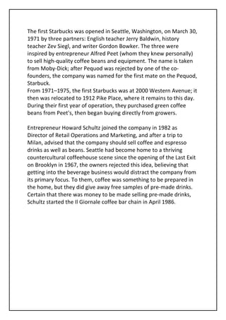 The first Starbucks was opened in Seattle, Washington, on March 30,
1971 by three partners: English teacher Jerry Baldwin, history
teacher Zev Siegl, and writer Gordon Bowker. The three were
inspired by entrepreneur Alfred Peet (whom they knew personally)
to sell high-quality coffee beans and equipment. The name is taken
from Moby-Dick; after Pequod was rejected by one of the co-
founders, the company was named for the first mate on the Pequod,
Starbuck.
From 1971–1975, the first Starbucks was at 2000 Western Avenue; it
then was relocated to 1912 Pike Place, where it remains to this day.
During their first year of operation, they purchased green coffee
beans from Peet's, then began buying directly from growers.

Entrepreneur Howard Schultz joined the company in 1982 as
Director of Retail Operations and Marketing, and after a trip to
Milan, advised that the company should sell coffee and espresso
drinks as well as beans. Seattle had become home to a thriving
countercultural coffeehouse scene since the opening of the Last Exit
on Brooklyn in 1967, the owners rejected this idea, believing that
getting into the beverage business would distract the company from
its primary focus. To them, coffee was something to be prepared in
the home, but they did give away free samples of pre-made drinks.
Certain that there was money to be made selling pre-made drinks,
Schultz started the Il Giornale coffee bar chain in April 1986.
 