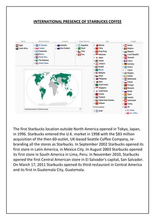 INTERNATIONAL PRESENCE OF STARBUCKS COFFEE




The first Starbucks location outside North America opened in Tokyo, Japan,
in 1996. Starbucks entered the U.K. market in 1998 with the $83 million
acquisition of the then 60-outlet, UK-based Seattle Coffee Company, re-
branding all the stores as Starbucks. In September 2002 Starbucks opened its
first store in Latin America, in Mexico City. In August 2003 Starbucks opened
its first store in South America in Lima, Peru. In November 2010, Starbucks
opened the first Central American store in El Salvador's capital, San Salvador.
On March 17, 2011 Starbucks opened its third restaurant in Central America
and its first in Guatemala City, Guatemala.
 