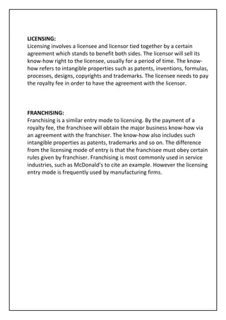 LICENSING:
Licensing involves a licensee and licensor tied together by a certain
agreement which stands to benefit both sides. The licensor will sell its
know-how right to the licensee, usually for a period of time. The know-
how refers to intangible properties such as patents, inventions, formulas,
processes, designs, copyrights and trademarks. The licensee needs to pay
the royalty fee in order to have the agreement with the licensor.



FRANCHISING:
Franchising is a similar entry mode to licensing. By the payment of a
royalty fee, the franchisee will obtain the major business know-how via
an agreement with the franchiser. The know-how also includes such
intangible properties as patents, trademarks and so on. The difference
from the licensing mode of entry is that the franchisee must obey certain
rules given by franchiser. Franchising is most commonly used in service
industries, such as McDonald’s to cite an example. However the licensing
entry mode is frequently used by manufacturing firms.
 
