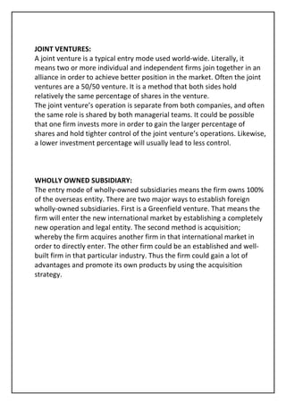 JOINT VENTURES:
A joint venture is a typical entry mode used world-wide. Literally, it
means two or more individual and independent firms join together in an
alliance in order to achieve better position in the market. Often the joint
ventures are a 50/50 venture. It is a method that both sides hold
relatively the same percentage of shares in the venture.
The joint venture’s operation is separate from both companies, and often
the same role is shared by both managerial teams. It could be possible
that one firm invests more in order to gain the larger percentage of
shares and hold tighter control of the joint venture’s operations. Likewise,
a lower investment percentage will usually lead to less control.



WHOLLY OWNED SUBSIDIARY:
The entry mode of wholly-owned subsidiaries means the firm owns 100%
of the overseas entity. There are two major ways to establish foreign
wholly-owned subsidiaries. First is a Greenfield venture. That means the
firm will enter the new international market by establishing a completely
new operation and legal entity. The second method is acquisition;
whereby the firm acquires another firm in that international market in
order to directly enter. The other firm could be an established and well-
built firm in that particular industry. Thus the firm could gain a lot of
advantages and promote its own products by using the acquisition
strategy.
 