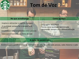 Tom de Voz
No que acreditamos

Como falamos

- Inspirar e alimentar o espírito humano

- A qualidade sempre foi e sempre será
essencial
- Estabelecer relacionamentos entre pessoas

- Linguagem respeitosa
- Forma clara, positiva e apaixonada
- Apresentar sempre uma contextualização

- Saborear o momento ao ritmo da vida

A razão de existirmos
Existimos para partilhar todos os momentos da vida, focando cada pessoa, cada chávena e cada
comunidade.

 