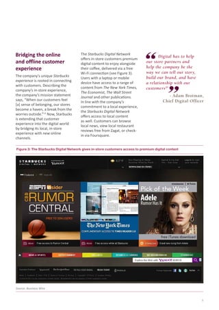 Bridging the online
and offline customer
experience
The company’s unique Starbucks
experience is rooted in connecting
with customers. Describing the
company’s in-store experience,
the company’s mission statement
says, “When our customers feel
[a] sense of belonging, our stores
become a haven, a break from the
worries outside.”13 Now, Starbucks
is extending that customer
experience into the digital world
by bridging its local, in-store
experience with new online
channels.

The Starbucks Digital Network
offers in-store customers premium
digital content to enjoy alongside
their coffee, delivered via a free
Wi-Fi connection (see Figure 3).
Users with a laptop or mobile
device have access to a range of
content from The New York Times,
The Economist, The Wall Street
Journal and other publications.
In line with the company’s
commitment to a local experience,
the Starbucks Digital Network
offers access to local content
as well. Customers can browse
local news, view local restaurant
reviews free from Zagat, or checkin via Foursquare.

	
Digital has to help
our store partners and
help the company be the
way we can tell our story,
build our brand, and have
a relationship with our
customers20
- Adam Brotman,
Chief Digital Officer

Figure 3: The Starbucks Digital Network gives in-store customers access to premium digital content

Source: Business Wire

5

 