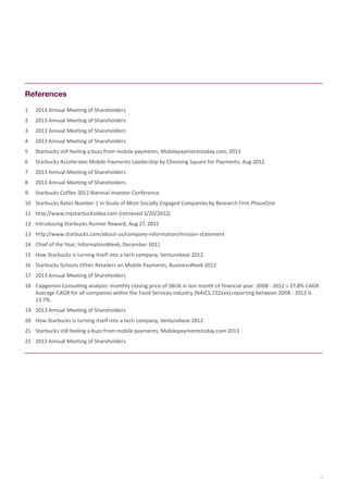 References
1	

2013 Annual Meeting of Shareholders

2	

2013 Annual Meeting of Shareholders

3	

2013 Annual Meeting of Shareholders

4	

2013 Annual Meeting of Shareholders

5	

Starbucks still feeling a buzz from mobile payments, Mobilepaymentstoday.com, 2013

6	

Starbucks Accelerates Mobile Payments Leadership by Choosing Square for Payments, Aug 2012

7	

2013 Annual Meeting of Shareholders

8	

2013 Annual Meeting of Shareholders

9	

Starbucks Coffee 2012 Biennial Investor Conference

10	 Starbucks Rates Number 1 in Study of Most Socially Engaged Companies by Research Firm PhaseOne
11	 http://www.mystarbucksidea.com (retrieved 3/20/2012)
12	 Introducing Starbucks Runner Reward, Aug 27, 2012
13	 http://www.starbucks.com/about-us/company-information/mission-statement
14	 Chief of the Year; InformationWeek, December 2011
15	 How Starbucks is turning itself into a tech company, Venturebeat 2012
16	 Starbucks Schools Other Retailers on Mobile Payments, BusinessWeek 2012
17	 2013 Annual Meeting of Shareholders
18	 Capgemini Consulting analysis: monthly closing price of SBUX in last month of financial year: 2008 - 2012 = 27.8% CAGR.
Average CAGR for all companies within the Food Services industry (NAICS 722xxx) reporting between 2008 - 2012 is
13.7%.
19	 2013 Annual Meeting of Shareholders
20	 How Starbucks is turning itself into a tech company, Venturebeat 2012
21	 Starbucks still feeling a buzz from mobile payments, Mobilepaymentstoday.com 2013
22	 2013 Annual Meeting of Shareholders

7

 