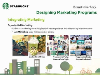 Brand Inventory 
Designing Marketing Programs 
Integrating Marketing 
Experiential Marketing Starbucks’ Marketing normally play with new experience and relationship with consumer 
• Act Marketing– play with consumer action; 
Starbucks with Star 
Frappuccino Party: Green-White Style 
Frappuccino Party: 
Jump with Friends  
