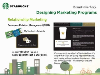 Brand Inventory 
Designing Marketing Programs 
Relationship Marketing 
Consumer Relation Management(CRM) 
When you send somebody a Starbucks Card, it’s the gift that keeps on giving. Register that card, use it to pay and you start earning rewards – like free drinks and food – with the My Starbucks Rewards Program. 
My Starbucks Rewards 
12 cps FREE 1CUP ( 12 oz. ) Every 100 Baht get 1 Star point  