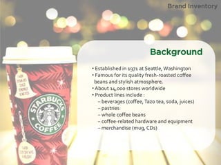 • Established in 1971 at Seattle, Washington 
• Famous for its quality fresh-roasted coffee beans and stylish atmosphere. 
• About 14,000 stores worldwide 
• Product lines include : − beverages (coffee, Tazo tea, soda, juices) − pastries − whole coffee beans − coffee-related hardware and equipment − merchandise (mug, CDs) 
Brand Inventory 
Background  