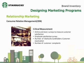 Brand Inventory 
Designing Marketing Programs 
Relationship Marketing 
Consumer Relation Management(CRM) 
•Online and store surveys to measure customer satisfaction 
•Employee satisfaction survey 
•Number of Starbucks Cardholders: Customer reactivation 
•Number of customer complaints 
Critical Measurement  