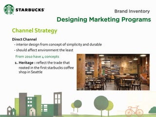 Brand Inventory 
Designing Marketing Programs 
Channel Strategy 
Direct Channel 
- interior design from concept of simplicity and durable - should affect environment the least 
1.Heritage : reflect the trade that rooted in the first starbucks coffee shop in Seattle 
From 2010 have 4 concepts  