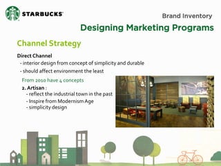 Brand Inventory 
Designing Marketing Programs 
Channel Strategy 
Direct Channel 
- interior design from concept of simplicity and durable - should affect environment the least 
From 2010 have 4 concepts 
2. Artisan : - reflect the industrial town in the past - Inspire from Modernism Age - simplicity design  