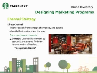Brand Inventory 
Designing Marketing Programs 
Channel Strategy 
Direct Channel 
- interior design from concept of simplicity and durable - should affect environment the least 
From 2010 have 4 concepts 
4. Concept: Unique environment by starbucks designer to find new innovation in coffee shop “Design Sandboxes”  