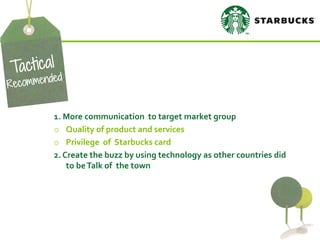 1. More communication to target market group 
oQuality of product and services 
oPrivilege of Starbucks card 2. Create the buzz by using technology as other countries did to be Talk of the town  