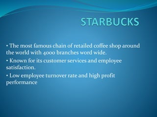 • The most famous chain of retailed coffee shop around
the world with 4000 branches word wide.
• Known for its customer services and employee
satisfaction.
• Low employee turnover rate and high profit
performance
 