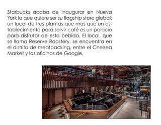 Starbucks acaba de inaugurar en Nueva
York la que quiere ser su ﬂagship store global:
un local de tres plantas que más que un es-
tablecimiento para servir café es un palacio
para disfrutar de esta bebida. El local, que
se llama Reserve Roastery, se encuentra en
el distrito de meatpacking, entre el Chelsea
Market y las oﬁcinas de Google.
 